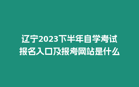 遼寧2023下半年自學考試報名入口及報考網站是什么