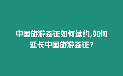 中國旅游簽證如何續約,如何延長中國旅游簽證？