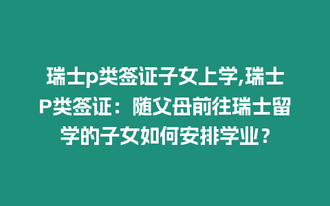 瑞士p類簽證子女上學,瑞士P類簽證：隨父母前往瑞士留學的子女如何安排學業？