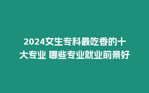 2024女生專科最吃香的十大專業(yè) 哪些專業(yè)就業(yè)前景好