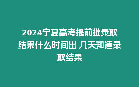 2024寧夏高考提前批錄取結果什么時間出 幾天知道錄取結果