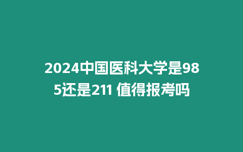 2024中國醫(yī)科大學是985還是211 值得報考嗎