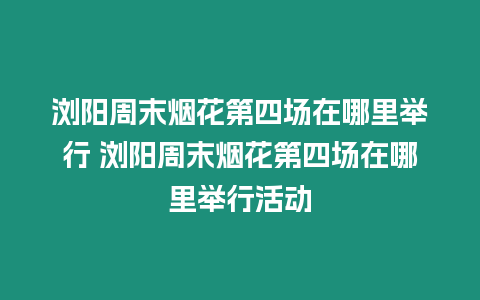 瀏陽周末煙花第四場在哪里舉行 瀏陽周末煙花第四場在哪里舉行活動