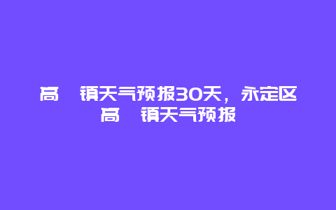 高陂鎮天氣預報30天，永定區高陂鎮天氣預報