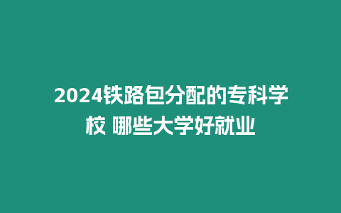 2024鐵路包分配的專科學校 哪些大學好就業