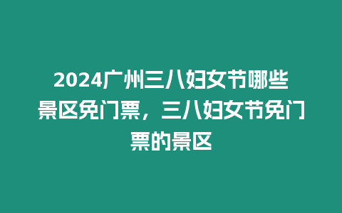 2024廣州三八婦女節哪些景區免門票，三八婦女節免門票的景區