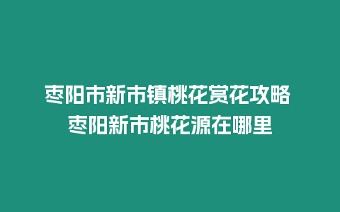 棗陽市新市鎮桃花賞花攻略 棗陽新市桃花源在哪里