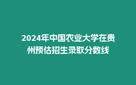 2024年中國農業大學在貴州預估招生錄取分數線