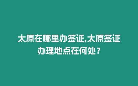 太原在哪里辦簽證,太原簽證辦理地點在何處？