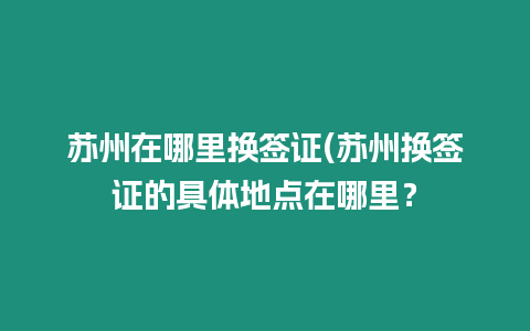 蘇州在哪里換簽證(蘇州換簽證的具體地點在哪里？