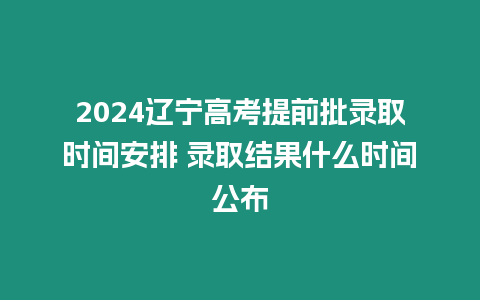 2024遼寧高考提前批錄取時間安排 錄取結果什么時間公布