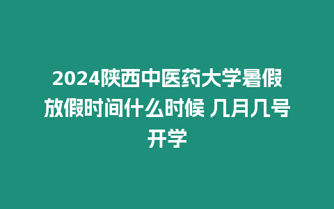 2024陜西中醫藥大學暑假放假時間什么時候 幾月幾號開學