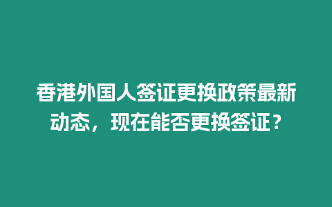 香港外國人簽證更換政策最新動態，現在能否更換簽證？