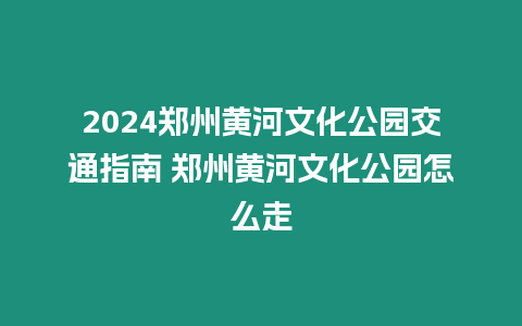 2024鄭州黃河文化公園交通指南 鄭州黃河文化公園怎么走