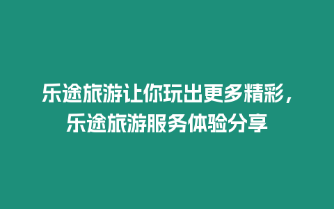 樂途旅游讓你玩出更多精彩，樂途旅游服務(wù)體驗(yàn)分享