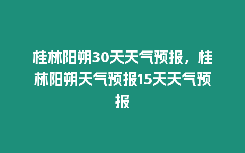 桂林陽朔30天天氣預報，桂林陽朔天氣預報15天天氣預報