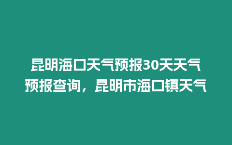 昆明海口天氣預報30天天氣預報查詢，昆明市海口鎮天氣