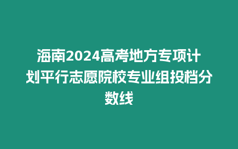 海南2024高考地方專項計劃平行志愿院校專業(yè)組投檔分數(shù)線