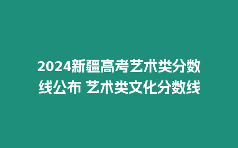 2024新疆高考藝術(shù)類(lèi)分?jǐn)?shù)線公布 藝術(shù)類(lèi)文化分?jǐn)?shù)線