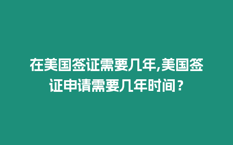 在美國簽證需要幾年,美國簽證申請需要幾年時間？