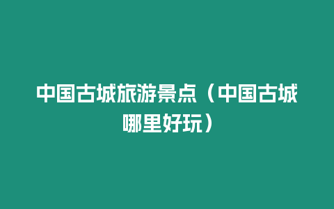 中國(guó)古城旅游景點(diǎn)（中國(guó)古城哪里好玩）