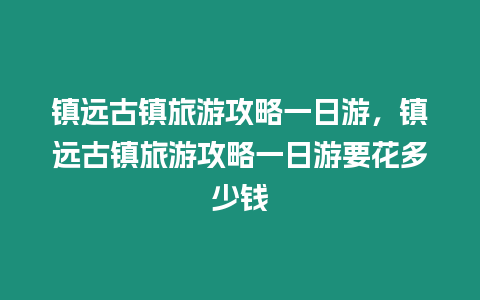 鎮遠古鎮旅游攻略一日游，鎮遠古鎮旅游攻略一日游要花多少錢