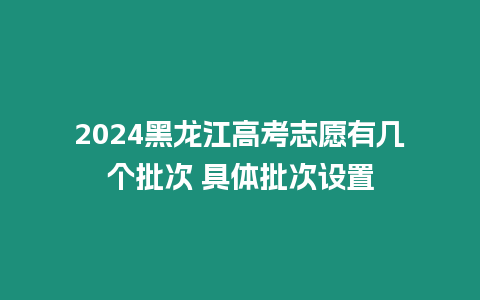 2024黑龍江高考志愿有幾個批次 具體批次設置