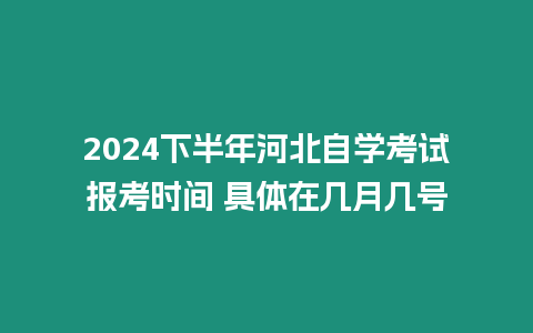 2024下半年河北自學考試報考時間 具體在幾月幾號