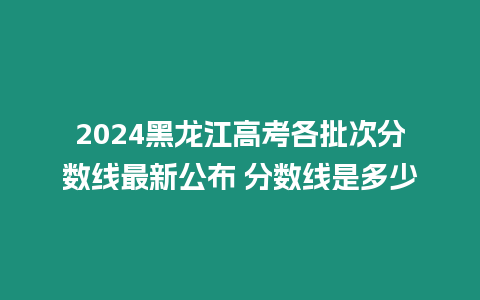 2024黑龍江高考各批次分數線最新公布 分數線是多少