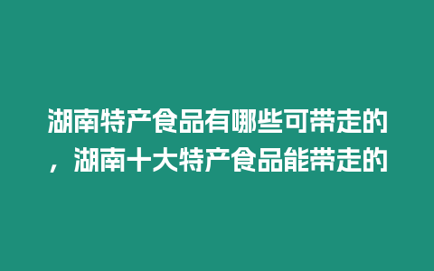 湖南特產食品有哪些可帶走的，湖南十大特產食品能帶走的