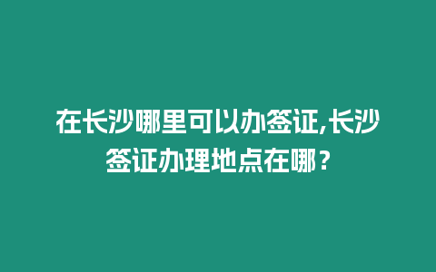 在長沙哪里可以辦簽證,長沙簽證辦理地點在哪？