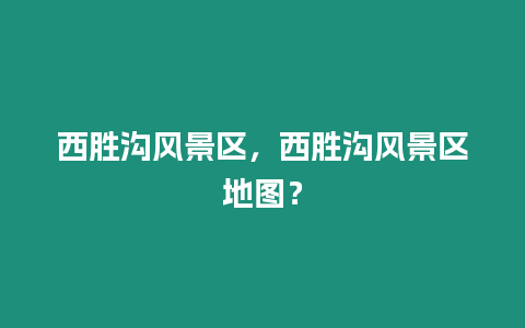 西勝溝風景區，西勝溝風景區地圖？