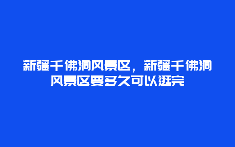 新疆千佛洞風(fēng)景區(qū)，新疆千佛洞風(fēng)景區(qū)要多久可以逛完