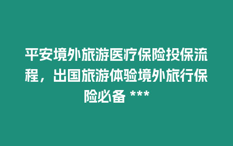 平安境外旅游醫(yī)療保險投保流程，出國旅游體驗境外旅行保險必備 ***