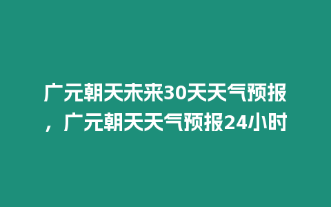 廣元朝天未來30天天氣預(yù)報(bào)，廣元朝天天氣預(yù)報(bào)24小時(shí)