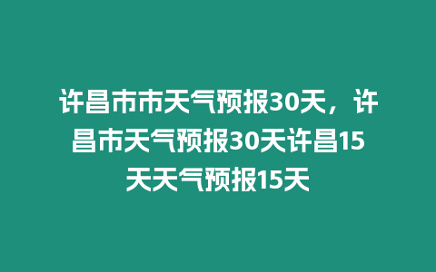 許昌市市天氣預報30天，許昌市天氣預報30天許昌15天天氣預報15天