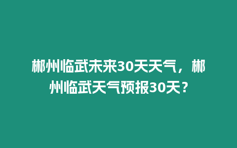 郴州臨武未來30天天氣，郴州臨武天氣預報30天？