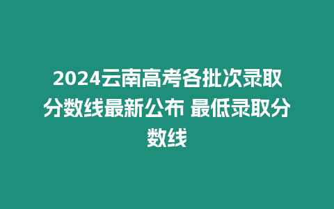 2024云南高考各批次錄取分數線最新公布 最低錄取分數線