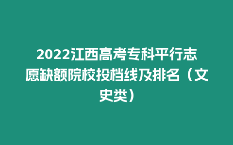 2022江西高考專科平行志愿缺額院校投檔線及排名（文史類）