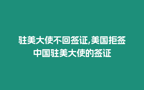 駐美大使不回簽證,美國(guó)拒簽中國(guó)駐美大使的簽證