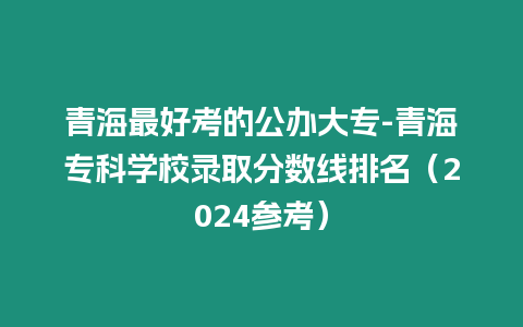 青海最好考的公辦大專-青海?？茖W校錄取分數線排名（2024參考）