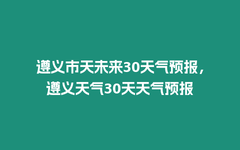 遵義市天未來30天氣預報，遵義天氣30天天氣預報