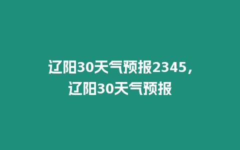 遼陽30天氣預(yù)報2345，遼陽30天氣預(yù)報