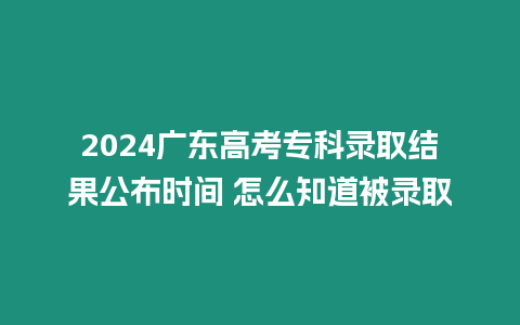 2024廣東高考專科錄取結果公布時間 怎么知道被錄取