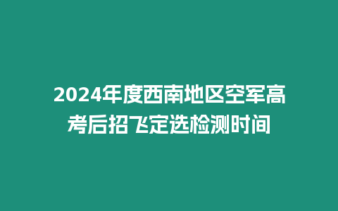 2024年度西南地區空軍高考后招飛定選檢測時間