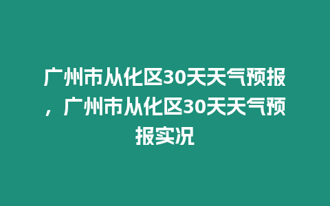 廣州市從化區30天天氣預報，廣州市從化區30天天氣預報實況