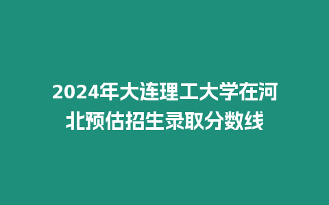 2024年大連理工大學在河北預估招生錄取分數(shù)線