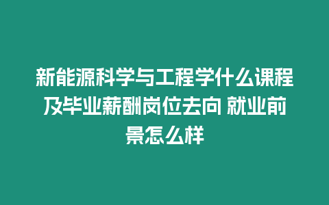 新能源科學與工程學什么課程及畢業薪酬崗位去向 就業前景怎么樣