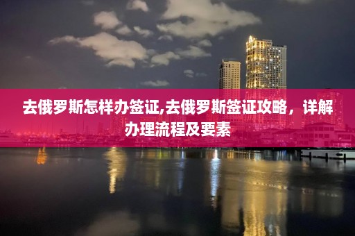 去俄羅斯怎樣辦簽證,去俄羅斯簽證攻略，詳解辦理流程及要素