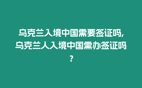 烏克蘭入境中國需要簽證嗎,烏克蘭人入境中國需辦簽證嗎？